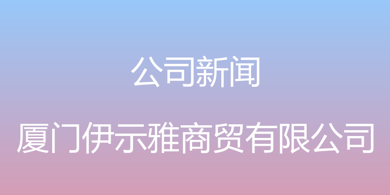 公司新闻 - 厦门伊示雅商贸有限公司